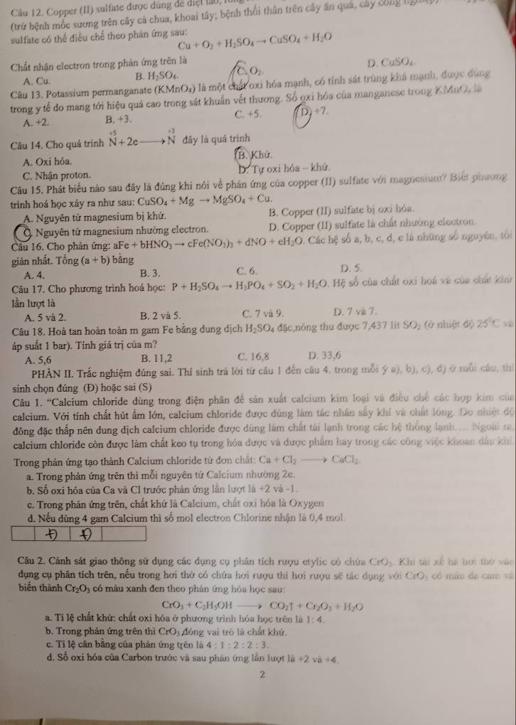 Copper (II) sulfate được dúng đề diệt 190,1
(trứ bệnh mốc sương trên cây cả chua, khoai tây; bệnh thổi thân trên cây ăn quá, cây công II
sulfate có thể điều chể theo phân ứng sau: Cu+O_2+H_2SO_4to CuSO_4+H_2O
D.
Chất nhận electron trong phân ứng trên là CuSO_4
A. Cu.
B. H_2SO_4 C_2O_2
Câu 13. Potassium permanganate (KMnO_4) là một chất oxi hóa mạnh, có tính sát trùng khá mạnh, được dùng
trong y tế đo mang tới hiệu quả cao trong sát khuẩn vết thương. Số qxỉ hóa của manganese trong KMnO, là
A. +2. B. +3. C. +5. D +7,
Câu 14. Cho quả trình N^(+5)+2e beginarrayr +3 Nendarray đây là quá trình
A. Oxi hóa. B. Khứ.
C. Nhận proton. D. Tự oxi hóa - khử.
Câu 15. Phát biểu nào sau đây là đúng khi nói về phản ứng của copper (II) sulfate với magnesium? Biết phương
trinh hoá học xảy ra như sau: CuSO_4+Mgto MgSO_4+Cu.
A. Nguyên tử magnesium bị khử. B. Copper (II) sulfate bị oxi hóa.
Q Nguyên tử magnesium nhường electron. D. Copper (II) sulfate là chất nhường electron.
Cầu 16. Cho phản ứng: aFe+bHNO_3to cFe(NO_3)_3+dNO+eH_2O. Các hệ số a, b, c, d, e là những số nguyên, tối
giản nhất. Tổng (a+b) bảng
A. 4. B. 3. C. 6. D. 5.
Câu 17. Cho phương trình hoá học: P+H_2SO_4to H_3PO_4+SO_2+H_2O Hệ số của chất oxi hoá và của chất khứ
lần lượt là
A. 5 và 2. B. 2 và 5. C. 7 và 9. D. 7 và 7.
Câu 18. Hoà tan hoàn toàn m gam Fe bằng dung dịch H_2SO 4 đặc,nóng thu được 7,437 lit SO₂ (ở nhiệt độ 25°C yù
áp suất 1 bar). Tính giá trị của m?
A. 5,6 B. 11,2 C. 16,8 D. 33,6
PHÀN II. Trắc nghiệm đúng sai. Thí sinh trả lời từ câu 1 đến câu 4. trong mỗi ý a), b), c), đ) ở mỗi câu, thí
sinh chọn đúng (Đ) hoặc sai (S)
Câu 1. mu _1 Calcium chloride dùng trong điện phân để sản xuất calcium kim loại và điều chế các hợp kim của
calcium. Với tính chất hút ẩm lớn, calcium chloride được dùng làm tác nhân sấy khí và chất lông. Do nhiệt độ
đông đặc thấp nên dung dịch calcium chloride được dùng làm chất tải lạnh trong các hệ thống lạnh... Ngoài ra.
calcium chloride còn được làm chất keo tụ trong hóa được và được phẩm hay trong các công việc khoan dầu khí,
Trong phản ứng tạo thành Calcium chloride từ đơn chất: Ca+Cl_2to CaCl_2.
a. Trong phản ứng trên thi mỗi nguyên tử Calcium nhường 2e.
b. Số oxi hóa của Ca và Cl trước phản ứng lần lượt 1a+2 và -1.
c. Trong phản ứng trên, chất khử là Calcium, chất oxi hóa là Oxygen
d. Nếu dùng 4 gam Calcium thì số mol electron Chlorine nhận là 0,4 mol.

Câu 2. Cảnh sát giao thông sử dụng các dụng cụ phân tích rượu etylic có chứa CrO 3. Khi tài xế hà hơi thờ vào
dụng cụ phân tích trên, nếu trong hơi thờ có chứa hơi rượu thỉ hơi rượu sẽ tác dụng với CrO_3 có màu da cam và
biến thành Cr_2O_3 : có  màu xanh đen theo phản ứng hóa học sau:
CrO_3+C_2H_5OHto CO_2uparrow +Cr_2O_3+H_2O
a. Tỉ lệ chất khử: chất oxi hóa ở phương trình hóa học trên là 1:4.
b. Trong phản ứng trên thì CrO_3 đóng vai trò là chất khử.
c. Tỉ lệ cân bằng của phản ứng trên là 4:1:2:2:3.
d. Số oxi hóa của Carbon trước và sau phản ứng lần lượt là +2vi+4.
2