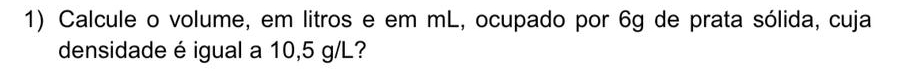 Calcule o volume, em litros e em mL, ocupado por 6g de prata sólida, cuja 
densidade é igual a 10,5 g/L?