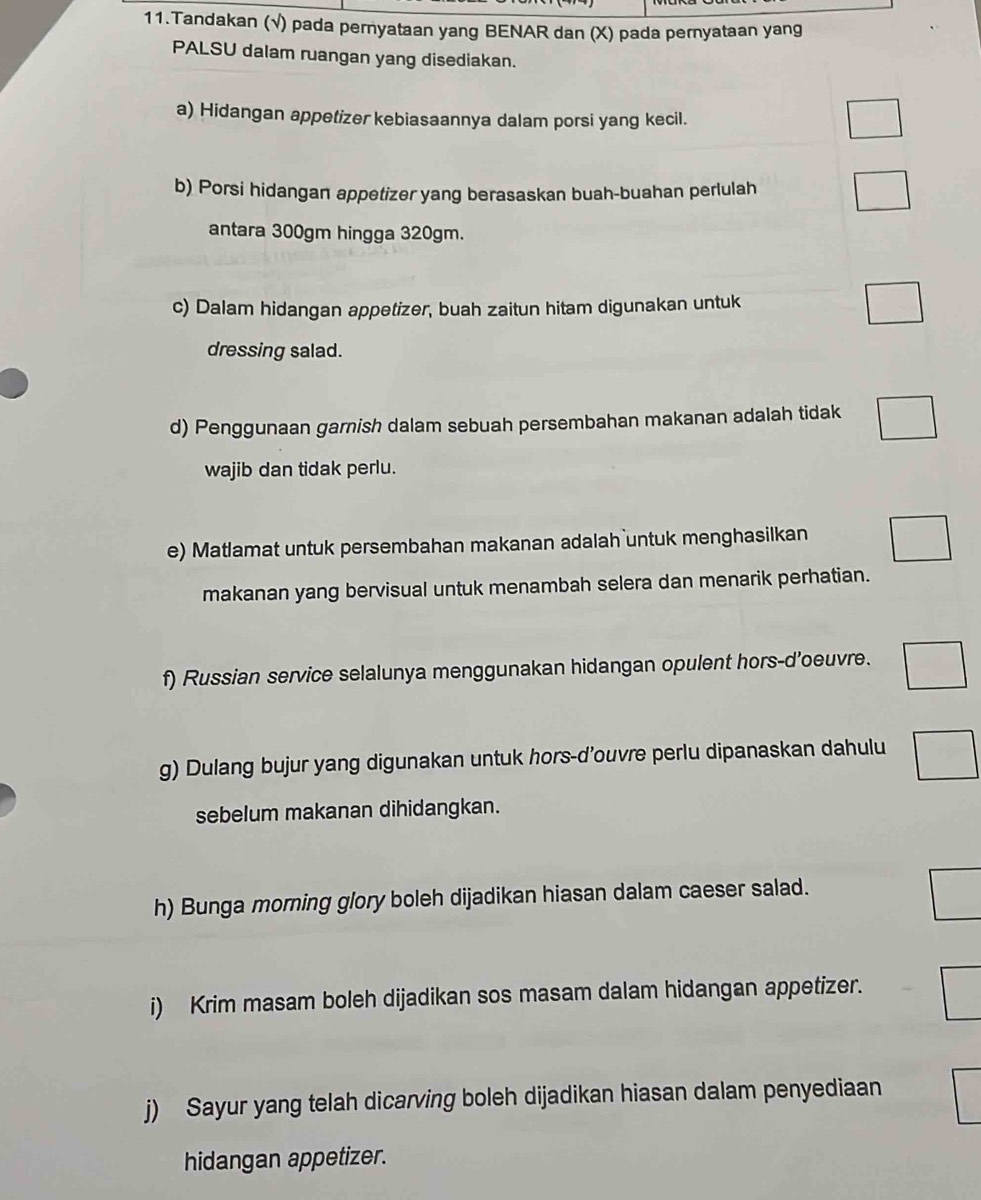 Tandakan (√) pada peryataan yang BENAR dan (X) pada peryataan yang 
PALSU dalam ruangan yang disediakan. 
a) Hidangan appetizer kebiasaannya dalam porsi yang kecil. 
b) Porsi hidangan appetizer yang berasaskan buah-buahan perlulah 
antara 300gm hingga 320gm. 
c) Dalam hidangan appetizer, buah zaitun hitam digunakan untuk 
dressing salad. 
d) Penggunaan garnish dalam sebuah persembahan makanan adalah tidak 
wajib dan tidak perlu. 
e) Matlamat untuk persembahan makanan adalah untuk menghasilkan 
makanan yang bervisual untuk menambah selera dan menarik perhatian. 
f) Russian service selalunya menggunakan hidangan opulent hors-d'oeuvre. 
g) Dulang bujur yang digunakan untuk hors-d’ouvre perlu dipanaskan dahulu 
sebelum makanan dihidangkan. 
h) Bunga morning glory boleh dijadikan hiasan dalam caeser salad. 
i) Krim masam boleh dijadikan sos masam dalam hidangan appetizer. 
j) Sayur yang telah dicarving boleh dijadikan hiasan dalam penyediaan 
hidangan appetizer.