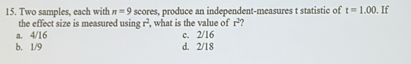 Two samples, each with n=9 scores, produce an independent-measures t statistic of t=1.00. If
the effect size is measured using r^2 , what is the value of r^2
a. 4/16 c. 2/16
b. 1/9 d. 2/18