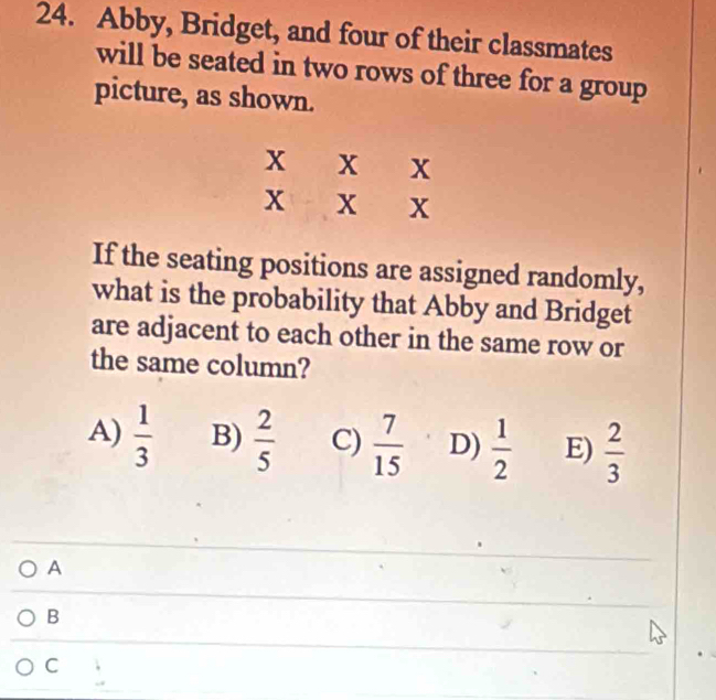 Abby, Bridget, and four of their classmates
will be seated in two rows of three for a group
picture, as shown.
If the seating positions are assigned randomly,
what is the probability that Abby and Bridget
are adjacent to each other in the same row or
the same column?
A)  1/3  B)  2/5  C)  7/15  D)  1/2  E)  2/3 
A
B
C