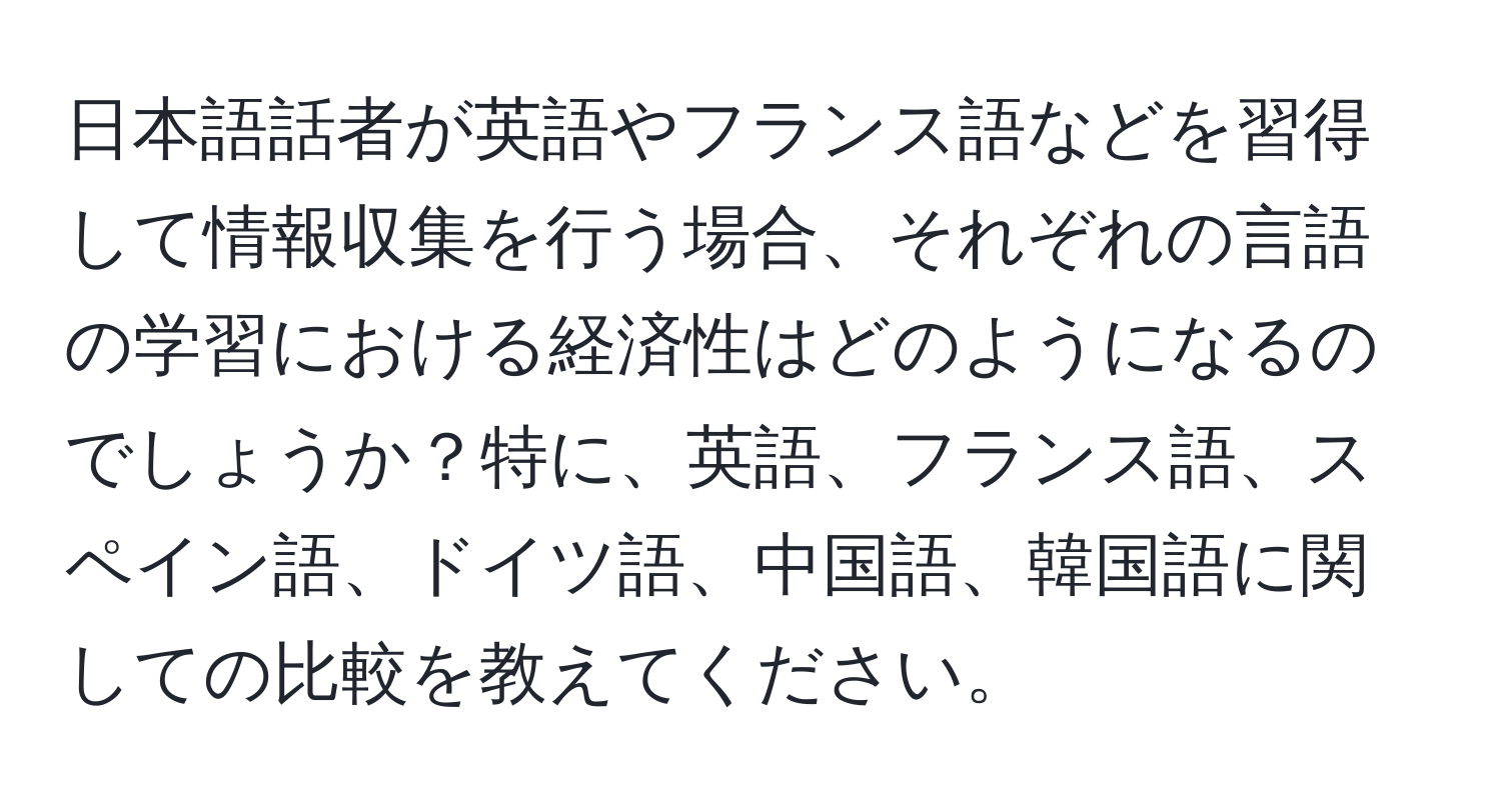 日本語話者が英語やフランス語などを習得して情報収集を行う場合、それぞれの言語の学習における経済性はどのようになるのでしょうか？特に、英語、フランス語、スペイン語、ドイツ語、中国語、韓国語に関しての比較を教えてください。