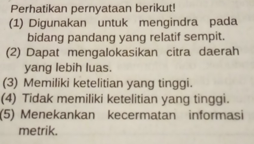 Perhatikan pernyataan berikut!
(1) Digunakan untuk mengindra pada
bidang pandang yang relatif sempit.
(2) Dapat mengalokasikan citra daerah
yang lebih luas.
(3) Memiliki ketelitian yang tinggi.
(4) Tidak memiliki ketelitian yang tinggi.
(5) Menekankan kecermatan informasi
metrik.