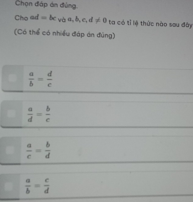 Chọn đáp án đúng.
Choad=bc_Vaa,b,c,d!= 0 ta có tỉ lệ thức nào sau đây
(Có thể có nhiều đáp án đúng)
 a/b = d/c 
 a/d = b/c 
 a/c = b/d 
 a/b = c/d 