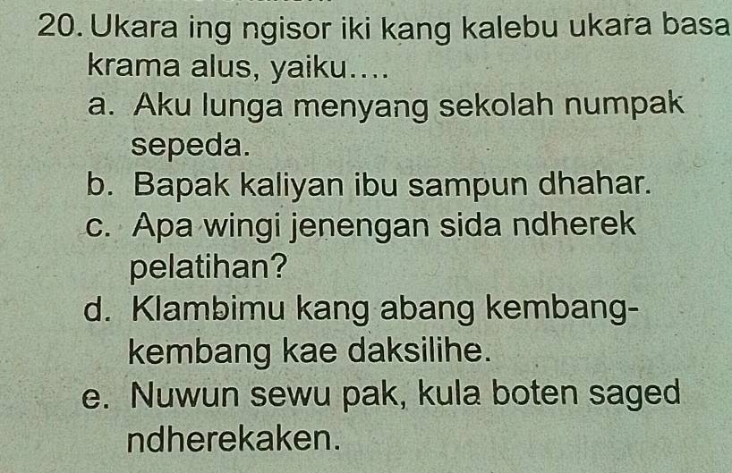 Ukara ing ngisor iki kang kalebu ukara basa
krama alus, yaiku....
a. Aku lunga menyang sekolah numpak
sepeda.
b. Bapak kaliyan ibu sampun dhahar.
c. Apa wingi jenengan sida ndherek
pelatihan?
d. Klambimu kang abang kembang-
kembang kae daksilihe.
e. Nuwun sewu pak, kula boten saged
ndherekaken.