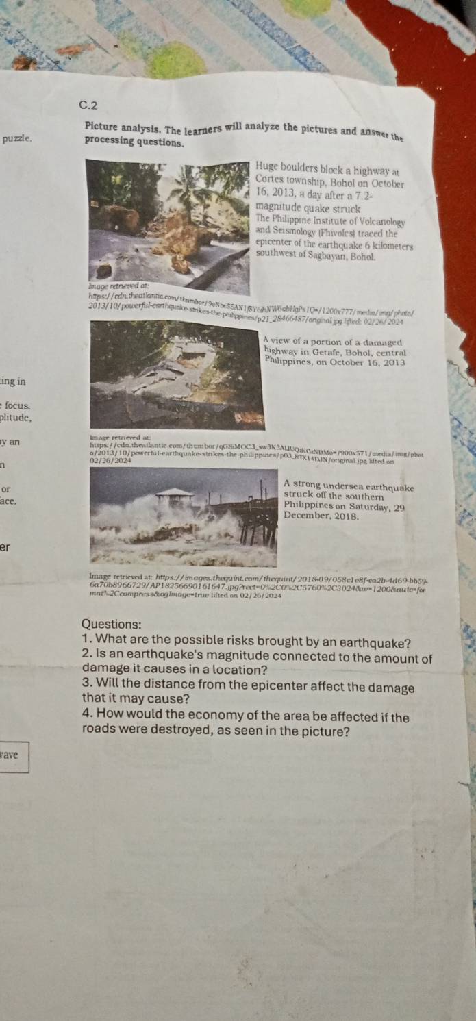 Picture analysis. The learners will analyze the pictures and answer the
puzzle. processing questions.
uge boulders block a highway a
ortes township, Bohol on October
6, 2013, a day after a 7.2-
agnitude quake struck
he Philippine Institute of Volcanology
nd Seismology (Phivolcs) traced the
picenter of the earthquake 6 kilometers
outhwest of Sagbayan, Bohol.
or/9vNbe55AN1jBY6JNW6abHgPs1Q=/1200x777/medlia/imn/photo/
2013/10/powerful-earthqunke-saikes-the-8466487/orginal.jpg lited: 02/26/2024
ew of a portion of a damaged
hway in Getafe, Bohol, central
lippines, on October 16, 2013
ing in
Íocus.
plitude,
https://cdn.theatlantic.com/thumbor/qG8iMOCJ_sw3K3ALUQzKOzNBMo=/900x571/media/img/phot
y an o/2013/10/powerful-earthquake-strikes-the-philippines/p03_RTX14DJN/orignal.jpglfted on
02/26/2024
or
strong undersea earthquake
ruck off the souther 
ace.
hilippines on Saturday, 29
ecember, 2018
er
lmage retrieved at: https://images.thequint.com/thequint/2018-09/058c1e8f-ca2b-4d69-bb59
6a70b8966729/AP18256690161647.jpg?rect=0%2C0%2C5760%2C3024&=1200&auto=for
matN2Ccompress&ogImage=true lifted on 02/26/2024
Questions:
1. What are the possible risks brought by an earthquake?
2. Is an earthquake's magnitude connected to the amount of
damage it causes in a location?
3. Will the distance from the epicenter affect the damage
that it may cause?
4. How would the economy of the area be affected if the
roads were destroyed, as seen in the picture?
rave