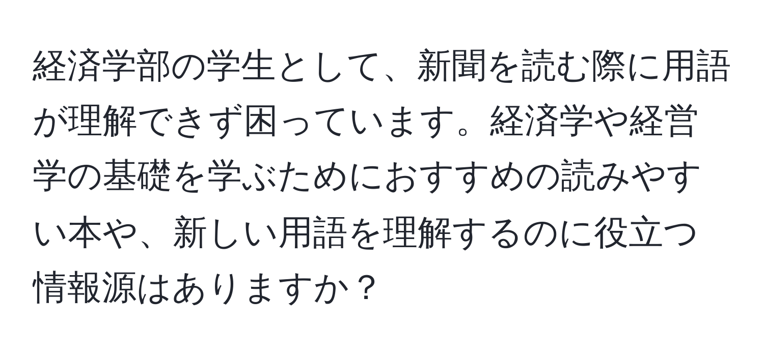 経済学部の学生として、新聞を読む際に用語が理解できず困っています。経済学や経営学の基礎を学ぶためにおすすめの読みやすい本や、新しい用語を理解するのに役立つ情報源はありますか？