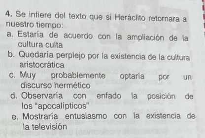 Se infiere del texto que si Heráclito retornara a
nuestro tiempo:
a. Estaría de acuerdo con la ampliación de la
cultura culta
b. Quedaría perplejo por la existencia de la cultura
aristo crática
c. Muy probablemente optaría por un
discurso hermético
d. Observaría con enfado la posición de
los “apocalípticos”
e. Mostraría entusiasmo con la existencia de
la televisión