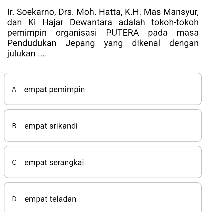 Ir. Soekarno, Drs. Moh. Hatta, K.H. Mas Mansyur,
dan Ki Hajar Dewantara adalah tokoh-tokoh
pemimpin organisasi PUTERA pada masa
Pendudukan Jepang yang dikenal dengan
julukan ....
A empat pemimpin
B empat srikandi
C empat serangkai
D empat teladan