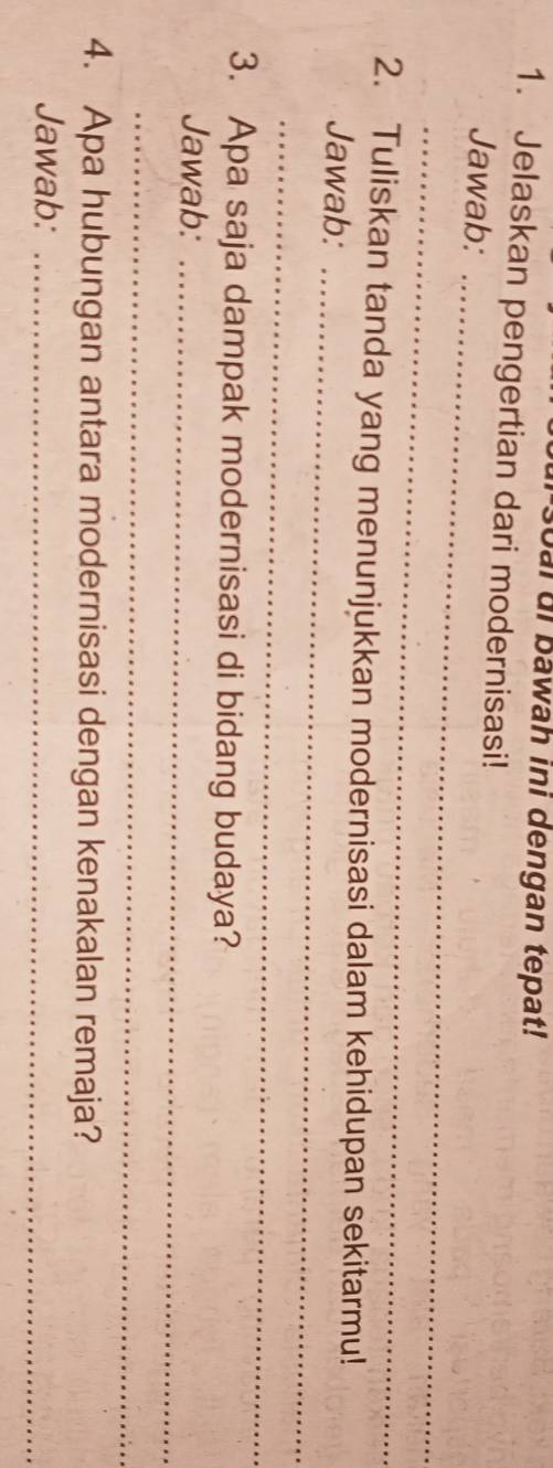 ai ui bawah ini dengan tepat! 
1. Jelaskan pengertian dari modernisasi! 
Jawab:_ 
_ 
2. Tuliskan tanda yang menunjukkan modernisasi dalam kehidupan sekitarmu! 
Jawab:_ 
_ 
3. Apa saja dampak modernisasi di bidang budaya? 
Jawab:_ 
_ 
4. Apa hubungan antara modernisasi dengan kenakalan remaja? 
Jawab:_