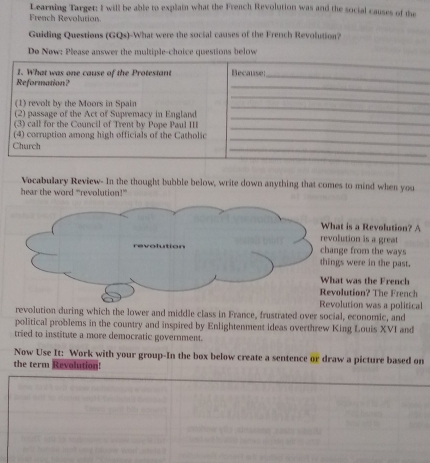 Learning Target: I will be able to explain what the French Revolution was and the social causes of the 
French Revolution 
Guiding Questions (GQs)-What were the social causes of the French Revolution? 
De New: Please answer the multiple-choice questions below 
Vocabulary Review- In the thought bubble below, write down anything that comes to mind when you 
hear the word “revolution!” 
at is a Revolution? A 
lution is a great 
ge from the ways 
gs were in the past. 
at was the French 
olution? The French 
olution was a political 
revolution during which the lower and middle class in France, frustrated over social, economic, and 
political problems in the country and inspired by Enlightenment ideas overthrew King Louis XVI and 
tried to institute a more democratic government. 
Now Use It: Work with your group-In the box below create a sentence or draw a picture based on 
the term Revolution!