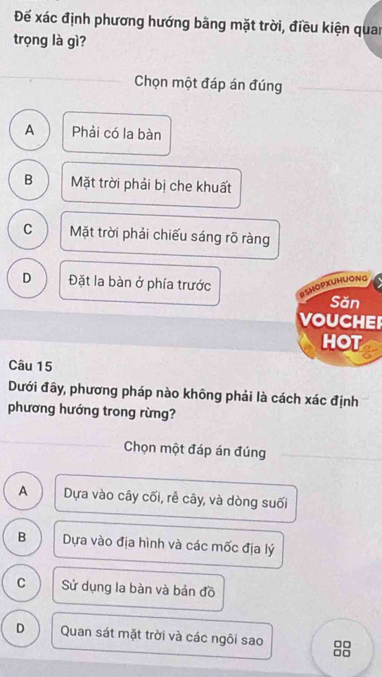 Để xác định phương hướng bằng mặt trời, điều kiện quan
trọng là gì?
Chọn một đáp án đúng
A Phải có la bàn
B Mặt trời phải bị che khuất
C Mặt trời phải chiếu sáng rõ ràng
D Đặt la bàn ở phía trước
BSHOPXUHUONG
Săn
VOUCHEI
HOT
Câu 15
Dưới đây, phương pháp nào không phải là cách xác định
phương hướng trong rừng?
Chọn một đáp án đúng
A Dựa vào cây cối, rễ cây, và dòng suối
B Dựa vào địa hình và các mốc địa lý
C Sử dụng la bàn và bán đồ
D Quan sát mặt trời và các ngôi sao