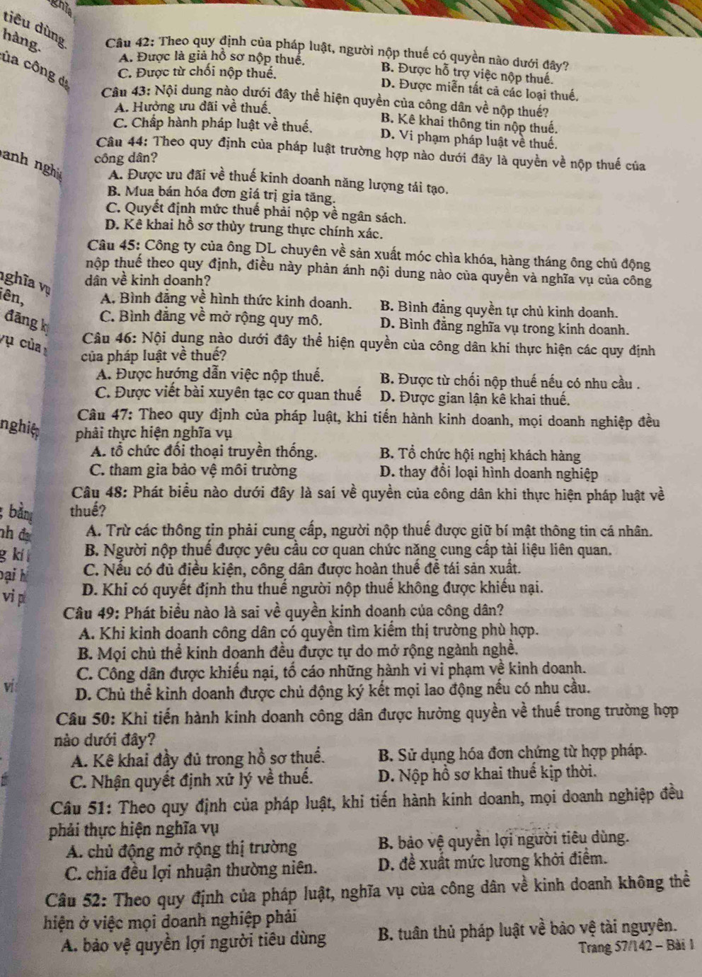 ghia
hàng.
tiêu dùng  Câu 42: Theo quy định của pháp luật, người nộp thuế có quyền nào dưới đây?
A. Được là giả hồ sơ nộp thuế,
ủa công dạ
C. Được từ chối nộp thuế.
B. Được hỗ trợ việc nộp thuế.
D. Được miễn tất cả các loại thuế.
Cân 43: Nội dung nào dưới đây thể hiện quyền của công dân về nộp thuế?
A. Hưởng ưu đãi về thuế.
B. Kê khai thông tin nộp thuế,
C. Chấp hành pháp luật về thuế. D. Vi phạm pháp luật về thuế.
Câu 44: Theo quy định của pháp luật trường hợp nào dưới đây là quyền về nộp thuế của
công dân?
nh ng A. Được ưu đãi về thuế kinh doanh năng lượng tái tạo.
B. Mua bán hóa đơn giá trị gia tăng.
C. Quyết định mức thuế phải nộp về ngân sách.
D. Kê khai hồ sơ thủy trung thực chính xác.
Câu 45: Công ty của ông DL chuyên về sản xuất móc chìa khóa, hàng tháng ông chủ động
thộp thuế theo quy định, điều này phản ánh nội dung nào của quyền và nghĩa vụ của công
nghĩa vụ
dân về kinh doanh?
iên, A. Bình đẳng về hình thức kinh doanh. B. Bình đẳng quyền tự chủ kinh doanh.
đāng k
C. Bình đẳng về mở rộng quy mô. D. Bình đằng nghĩa vụ trong kinh doanh.
vụ của 
Câu 46: Nội dụng nào dưới đây thể hiện quyền của công dân khi thực hiện các quy định
của pháp luật về thuế?
A. Được hướng dẫn việc nộp thuế. B. Được từ chối nộp thuế nếu có nhu cầu .
C. Được viết bài xuyên tạc cơ quan thuế D. Được gian lận kê khai thuế.
Câu 47: Theo quy định của pháp luật, khi tiến hành kinh doanh, mọi doanh nghiệp đều
nghit phải thực hiện nghĩa vụ
A. tổ chức đối thoại truyền thống. B. Tổ chức hội nghị khách hàng
C. tham gia bảo vệ môi trường D. thay đổi loại hình doanh nghiệp
Câu 48: Phát biểu nào dưới đây là sai về quyền của công dân khi thực hiện pháp luật về
; bằng thuế?
nh đ A. Trừ các thông tin phải cung cấp, người nộp thuế được giữ bí mật thông tin cá nhân.
g kí t B. Người nộp thuế được yêu cầu cơ quan chức năng cung cấp tài liệu liên quan.
Đại h C. Nếu có đủ điều kiện, công dân được hoàn thuế đề tái sản xuất.
vi p D. Khi có quyết định thu thuế người nộp thuế không được khiếu nại.
Câu 49: Phát biểu nào là sai về quyền kinh doanh của công dân?
A. Khi kinh doanh công dân có quyền tìm kiểm thị trường phù hợp.
B. Mọi chủ thể kinh doanh đều được tự do mở rộng ngành nghề.
C. Công dân được khiếu nại, tố cáo những hành vi vi phạm về kinh doanh.
vi D. Chủ thể kinh doanh được chủ động ký kết mọi lao động nếu có nhu cầu.
Câu 50: Khi tiến hành kinh doanh công dân được hưởng quyền về thuế trong trường hợp
nào dưới đây?
A. Kê khai đầy đủ trong hồ sơ thuế. B. Sử dụng hóa đơn chứng từ hợp pháp.
C. Nhận quyết định xử lý về thuế. D. Nộp hồ sơ khai thuế kịp thời.
Câu 51: Theo quy định của pháp luật, khi tiến hành kinh doanh, mọi doanh nghiệp đều
phải thực hiện nghĩa vụ
A. chủ động mở rộng thị trường B. bảo vệ quyền lợi người tiêu dùng.
C. chia đều lợi nhuận thường niên. D. đề xuất mức lương khởi điểm.
Câu 52: Theo quy định của pháp luật, nghĩa vụ của công dân về kinh doanh không thể
hiện ở việc mọi doanh nghiệp phải
A. bảo vệ quyền lợi người tiêu dùng B. tuân thủ pháp luật về bảo vệ tài nguyên.
Trang 57/142 - Bài 1