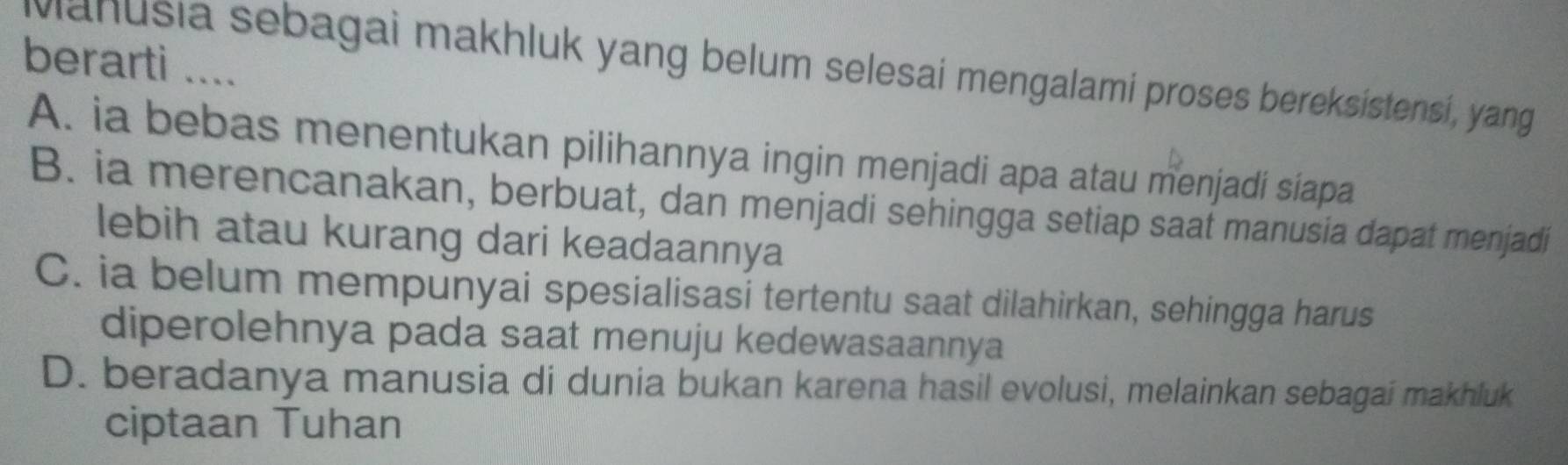 berarti ....
Mahusia sebagai makhluk yang belum selesai mengalami proses bereksistensi, yang
A. ia bebas menentukan pilihannya ingin menjadi apa atau menjadi siapa
B. ia merencanakan, berbuat, dan menjadi sehingga setiap saat manusia dapat menjadi
lebih atau kurang dari keadaannya
C. ia belum mempunyai spesialisasi tertentu saat dilahirkan, sehingga harus
diperolehnya pada saat menuju kedewasaannya
D. beradanya manusia di dunia bukan karena hasil evolusi, melainkan sebagai makhluk
ciptaan Tuhan