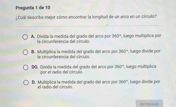 Pregunta 1 de 10
¿Cuál describe mejor cómo encontrar la longitud de un arco en un círculo?
A. Divida la medida del grado del arco por 360° , luego multíplica por
la circunferencia del círculo.
B. Multíplica la medida del grado del arco por 360° , luego divide por
la circunferencia del círculo.
DO. Divida la medida del grado del arco por 360° , luego multíplica
por el radio del círculo.
D. Multiplica la medida del grado del arco por 360° , luego divide por
el radio del círculo.
ENTREGAR