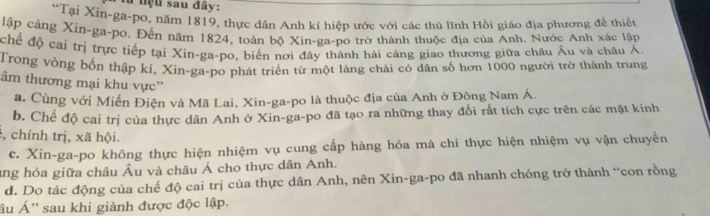 hệu sau đây:
“Tại Xin-ga-po, năm 1819, thực dân Anh kí hiệp ước với các thủ lĩnh Hồi giáo địa phương đề thiếu
lập cảng Xin-ga-po. Đến năm 1824, toàn bộ Xin-ga-po trở thành thuộc địa của Anh. Nước Anh xác lập
chế độ cai trị trực tiếp tại Xin-ga-po, biến nơi đây thành hải cảng giao thương giữa châu Âu và châu Á.
Trong vòng bốn thập kỉ, Xin-ga-po phát triển từ một làng chài có dân số hơn 1000 người trở thành trung
âm thương mại khu vực”
a. Cùng với Miến Điện và Mã Lai, Xin-ga-po là thuộc địa của Anh ở Đông Nam Á.
b. Chế độ cai trị của thực dân Anh ở Xin-ga-po đã tạo ra những thay đồi rất tích cực trên các mặt kinh
, chính trị, xã hội.
c. Xin-ga-po không thực hiện nhiệm vụ cung cấp hàng hóa mà chi thực hiện nhiệm vụ vận chuyền
ang hóa giữa châu Âu và châu Á cho thực dân Anh.
d. Do tác động của chế độ cai trị của thực dân Anh, nên Xin-ga-po đã nhanh chóng trở thành “con rồng
âu Á'' sau khi giành được độc lập.