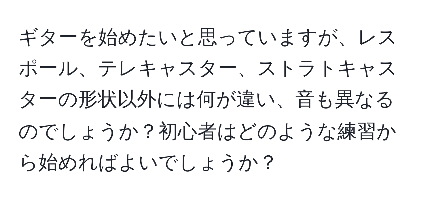 ギターを始めたいと思っていますが、レスポール、テレキャスター、ストラトキャスターの形状以外には何が違い、音も異なるのでしょうか？初心者はどのような練習から始めればよいでしょうか？