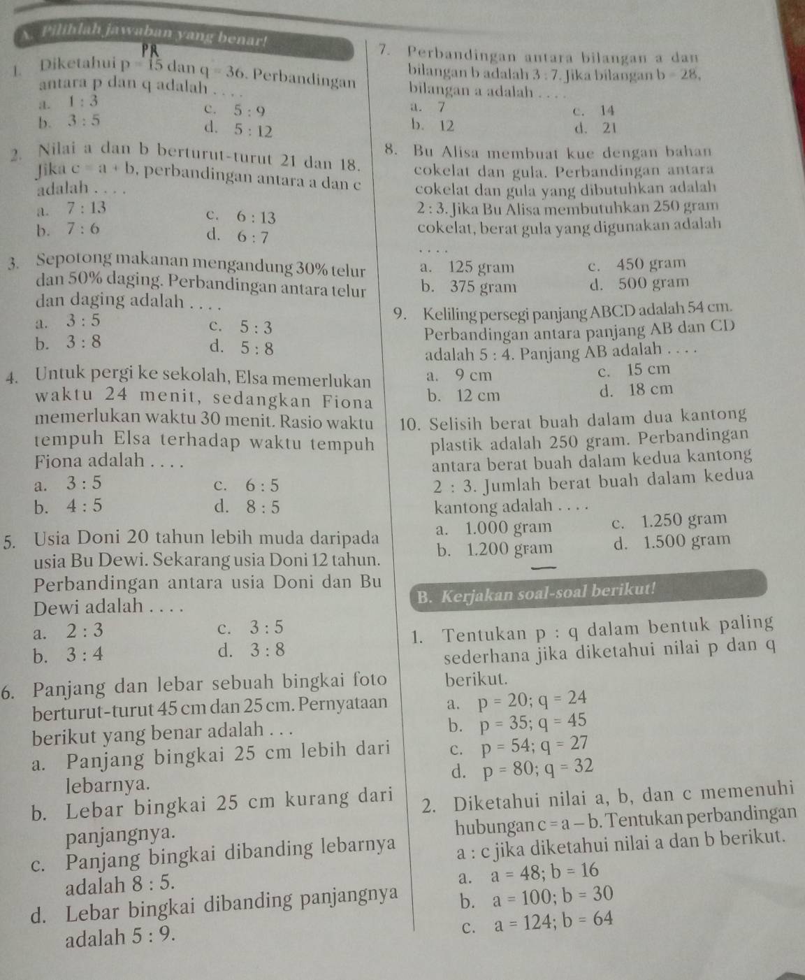 Pilihlah jawaban yang benar!
PR
7. Perbandingan antara bilangan a dan
bilangan b adalah 3:7. Jika bilangan b=28,
1. Diketahui p=15 dan q=36 _  Perbandingan bilangan a adalah_
antara p dan q adalah . .
a. 1:3
a. 7
c. 5:9 c. 14
b. 3:5 b. 12 d. 21
d. 5:12
2. Nilai a dan b berturut-turut 21 dan 18 8. Bu Alisa membuat kue dengan bahan
cokelat dan gula. Perbandingan antara
Jika c=a+b , perbandingan antara a dan c cokelat dan gula yang dibutuhkan adalah
adalah . . . .
a. 7:13 2:3 Jika Bu Alisa membutuhkan 250 gram
c. 6:13
b. 7:6 cokelat, berat gula yang digunakan adalah
d. 6:7
3. Sepotong makanan mengandung 30% telur a. 125 gram c. 450 gram
dan 50% daging. Perbandingan antara telur b. 375 gram d. 500 gram
dan daging adalah . . .
a. 3:5 _9. Keliling persegi panjang ABCD adalah 54 cm.
C. 5:3
b. 3:8 d. 5:8 Perbandingan antara panjang AB dan CD
adalah 5:4. Panjang AB adalah . . . .
4. Untuk pergi ke sekolah, Elsa memerlukan a. 9 cm
c. 15 cm
waktu 24 menit, sedangkan Fiona b. 12 cm d. 18 cm
memerlukan waktu 30 menit. Rasio waktu 10. Selisih berat buah dalam dua kantong
tempuh Elsa terhadap waktu tempuh plastik adalah 250 gram. Perbandingan
Fiona adalah . . . 
antara berat buah dalam kedua kantong
a. 3:5 c. 6:5 2:3. Jumlah berat buah dalam kedua
b. 4:5 d. 8:5 kantong adalah . . . .
5. Usia Doni 20 tahun lebih muda daripada a. 1.000 gram c. 1.250 gram
usia Bu Dewi. Sekarang usia Doni 12 tahun. b. 1.200 gram d. 1.500 gram
Perbandingan antara usia Doni dan Bu
Dewi adalah . . . . B. Kerjakan soal-soal berikut!
C. 3:5
a. 2:3 p:q
1. Tentukan
b. 3:4 d. 3:8 dalam bentuk paling
sederhana jika diketahui nilai p dan q
6. Panjang dan lebar sebuah bingkai foto berikut.
berturut-turut 45 cm dan 25 cm. Pernyataan a. p=20;q=24
berikut yang benar adalah . . .
b. p=35;q=45
a. Panjang bingkai 25 cm lebih dari c. p=54;q=27
d. p=80;q=32
lebarnya.
b. Lebar bingkai 25 cm kurang dari 2. Diketahui nilai a, b, dan c memenuhi
panjangnya. hubungan c=a-b. Tentukan perbandingan
c. Panjang bingkai dibanding lebarnya a : c jika diketahui nilai a dan b berikut.
adalah 8:5.
a. a=48;b=16
d. Lebar bingkai dibanding panjangnya b. a=100;b=30
adalah 5:9.
C. a=124;b=64