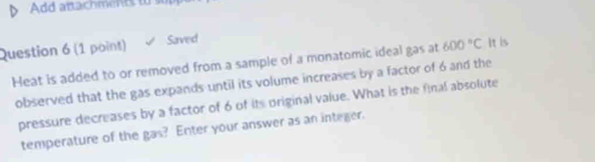 Add artachments to sur 
Question 6 (1 point) Saved 
Heat is added to or removed from a sample of a monatomic ideal gas at 600°C It is 
observed that the gas expands until its volume increases by a factor of 6 and the 
pressure decreases by a factor of 6 of its original value. What is the final absolute 
temperature of the gas? Enter your answer as an integer.