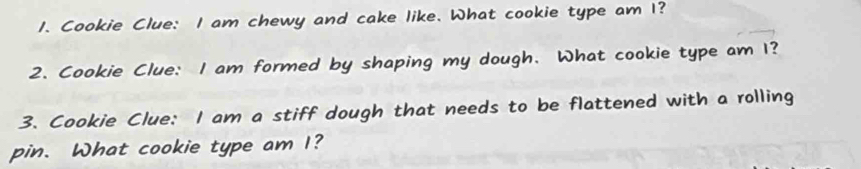 Cookie Clue: I am chewy and cake like. What cookie type am I? 
2. Cookie Clue: I am formed by shaping my dough. What cookie type am 1? 
3. Cookie Clue: I am a stiff dough that needs to be flattened with a rolling 
pin. What cookie type am I?