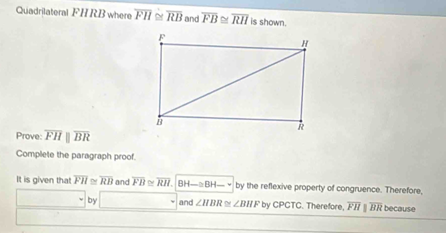 Quadrilateral FH RB where overline FH≌ overline RB and overline FB≌ overline RH is shown. 
Prove: overline FHparallel overline BR
Complete the paragraph proof. 
It is given that overline FH≌ overline RB and overline FB≌ overline RH. BH-≌ BH _ , by the reflexive property of congruence. Therefore, 
□ by □ and ∠ HBR≌ ∠ BHF by CPCTC. Therefore, overline FHparallel overline BR because