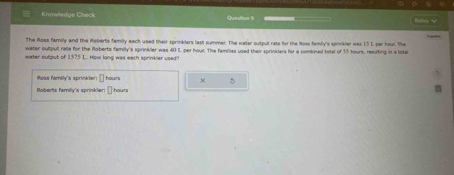 Knowledge Check Question 9 Hoey √ 
The Ross family and the Roberts family each used their sprinklers last summer. The water output rate for the Ross family's sprinkler was 15 1, per hour. The Español 
water output rate for the Roberts family's sprinkler was 40 I, per hour. The families used their sprinklers for a combined total of 55 hours, resulting in a total 
water output of 1575 L. How long was each sprinkler used? 
Ross family's sprinkler: □ hours
× 5 
Roberts family's sprinkler: * hours