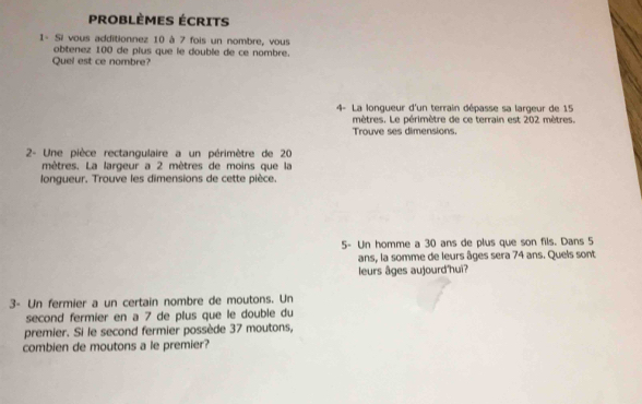 PROBLÈMes éCrits 
1- Si vous additionnez 10 à 7 fois un nombre, vous 
obtenez 100 de plus que le double de ce nombre. 
Quel est ce nombre? 
4- La longueur d'un terrain dépasse sa largeur de 15
mètres. Le périmètre de ce terrain est 202 mètres. 
Trouve ses dimensions. 
2- Une pièce rectangulaire a un périmètre de 20
mètres. La largeur a 2 mètres de moins que la 
longueur, Trouve les dimensions de cette pièce. 
5- Un homme a 30 ans de plus que son fils. Dans 5
ans, la somme de leurs âges sera 74 ans. Quels sont 
leurs âges aujourd'hui? 
3- Un fermier a un certain nombre de moutons. Un 
second fermier en a 7 de plus que le double du 
premier. Si le second fermier possède 37 moutons, 
combien de moutons a le premier?