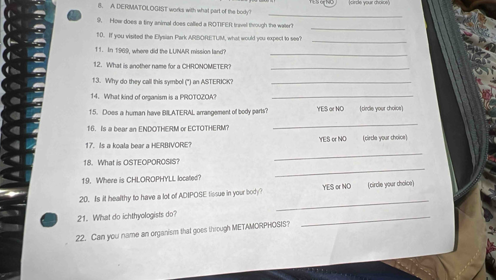 YES 6 NO (circle your choice)
8. A DERMATOLOGIST works with what part of the body?
_
9. How does a tiny animal does called a ROTIFER travel through the water?
_
10. If you visited the Elysian Park ARBORETUM, what would you expect to see?_
11. In 1969, where did the LUNAR mission land?_
12. What is another name for a CHRONOMETER?_
13. Why do they call this symbol (*) an ASTERICK?_
14. What kind of organism is a PROTOZOA?_
15. Does a human have BILATERAL arrangement of body parts? YES or NO (circle your choice)
16. Is a bear an ENDOTHERM or ECTOTHERM?
_
17. Is a koala bear a HERBIVORE? YES or NO (circle your choice)
18. What is OSTEOPOROSIS?
_
19. Where is CHLOROPHYLL located?
_
_
20. Is it healthy to have a lot of ADIPOSE tissue in your body? YES or NO (circle your choice)
21. What do ichthyologists do?
22. Can you name an organism that goes through METAMORPHOSIS?
_