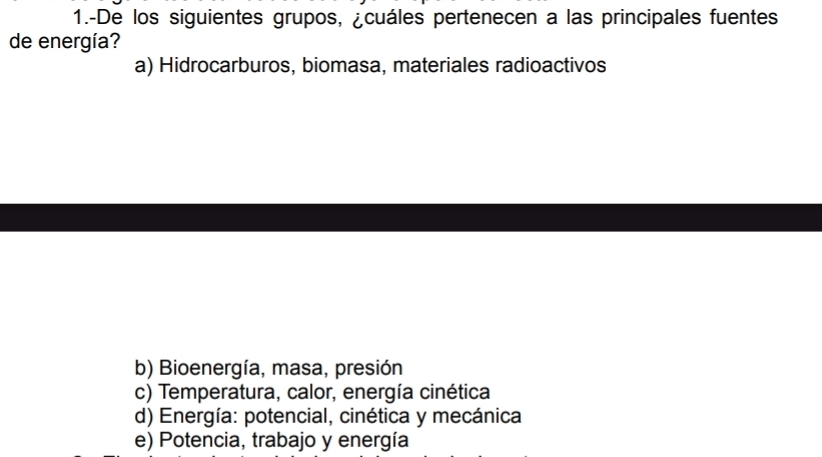 1.-De los siguientes grupos, ¿cuáles pertenecen a las principales fuentes
de energía?
a) Hidrocarburos, biomasa, materiales radioactivos
b) Bioenergía, masa, presión
c) Temperatura, calor, energía cinética
d) Energía: potencial, cinética y mecánica
e) Potencia, trabajo y energía