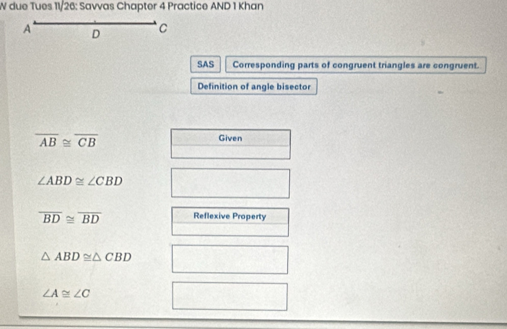 due Tues 11/26: Savvas Chapter 4 Practice AND 1 Khan 
A 
D 
C 
SAS Corresponding parts of congruent triangles are congruent. 
Definition of angle bisector
overline AB≌ overline CB
Given
∠ ABD≌ ∠ CBD
overline BD≌ overline BD
Reflexive Property
△ ABD≌ △ CBD
∠ A≌ ∠ C