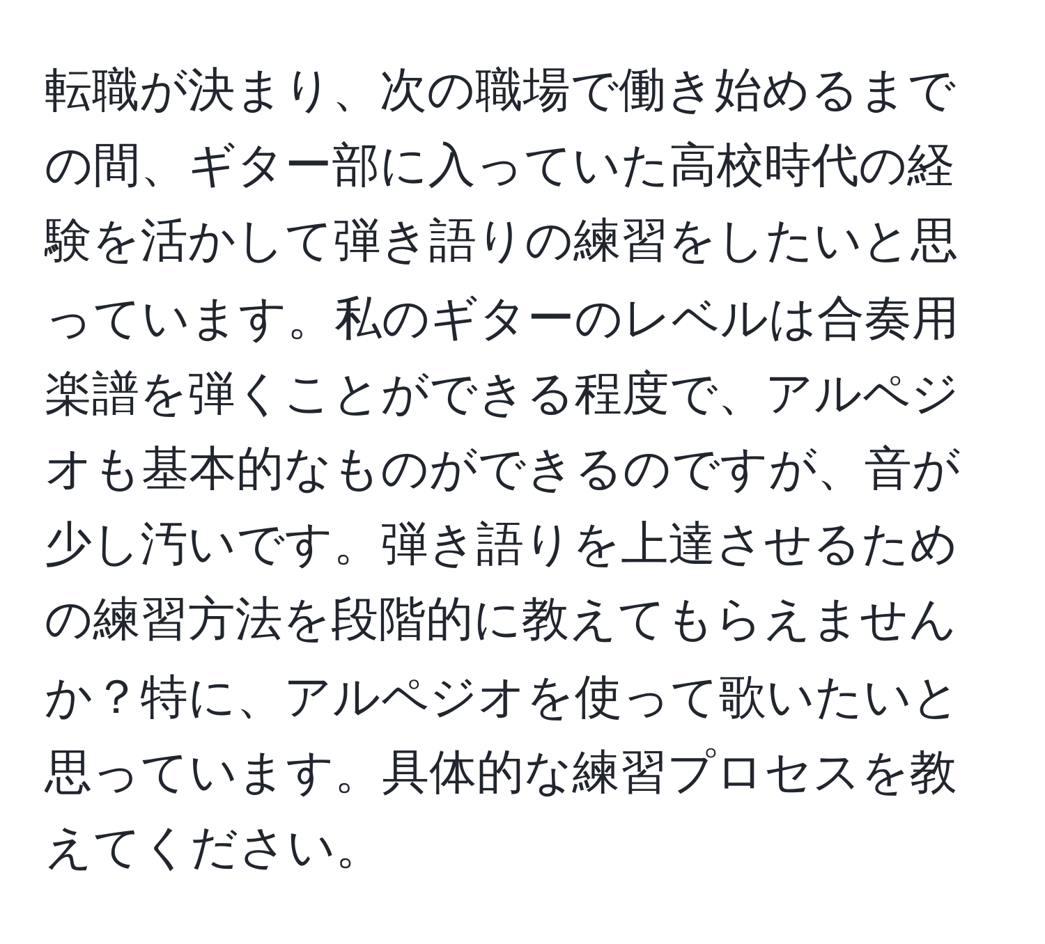 転職が決まり、次の職場で働き始めるまでの間、ギター部に入っていた高校時代の経験を活かして弾き語りの練習をしたいと思っています。私のギターのレベルは合奏用楽譜を弾くことができる程度で、アルペジオも基本的なものができるのですが、音が少し汚いです。弾き語りを上達させるための練習方法を段階的に教えてもらえませんか？特に、アルペジオを使って歌いたいと思っています。具体的な練習プロセスを教えてください。