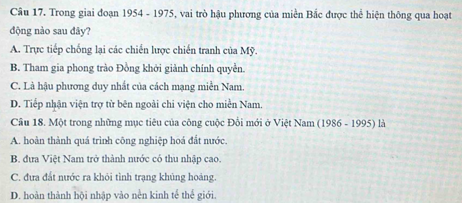 Trong giai đoạn 1954 - 1975, vai trò hậu phương của miền Bắc được thể hiện thông qua hoạt
động nào sau đây?
A. Trực tiếp chống lại các chiến lược chiến tranh của Mỹ.
B. Tham gia phong trào Đồng khởi giành chính quyền.
C. Là hậu phương duy nhất của cách mạng miền Nam.
D. Tiếp nhận viện trợ từ bên ngoài chi viện cho miền Nam.
Câu 18. Một trong những mục tiêu của công cuộc Đồi mới ở Việt Nam (1986 - 1995) là
A. hoàn thành quá trình công nghiệp hoá đất nước.
B. đưa Việt Nam trở thành nước có thu nhập cao.
C. đưa đất nước ra khỏi tình trạng khủng hoảng.
D. hoàn thành hội nhập vào nền kinh tế thế giới.