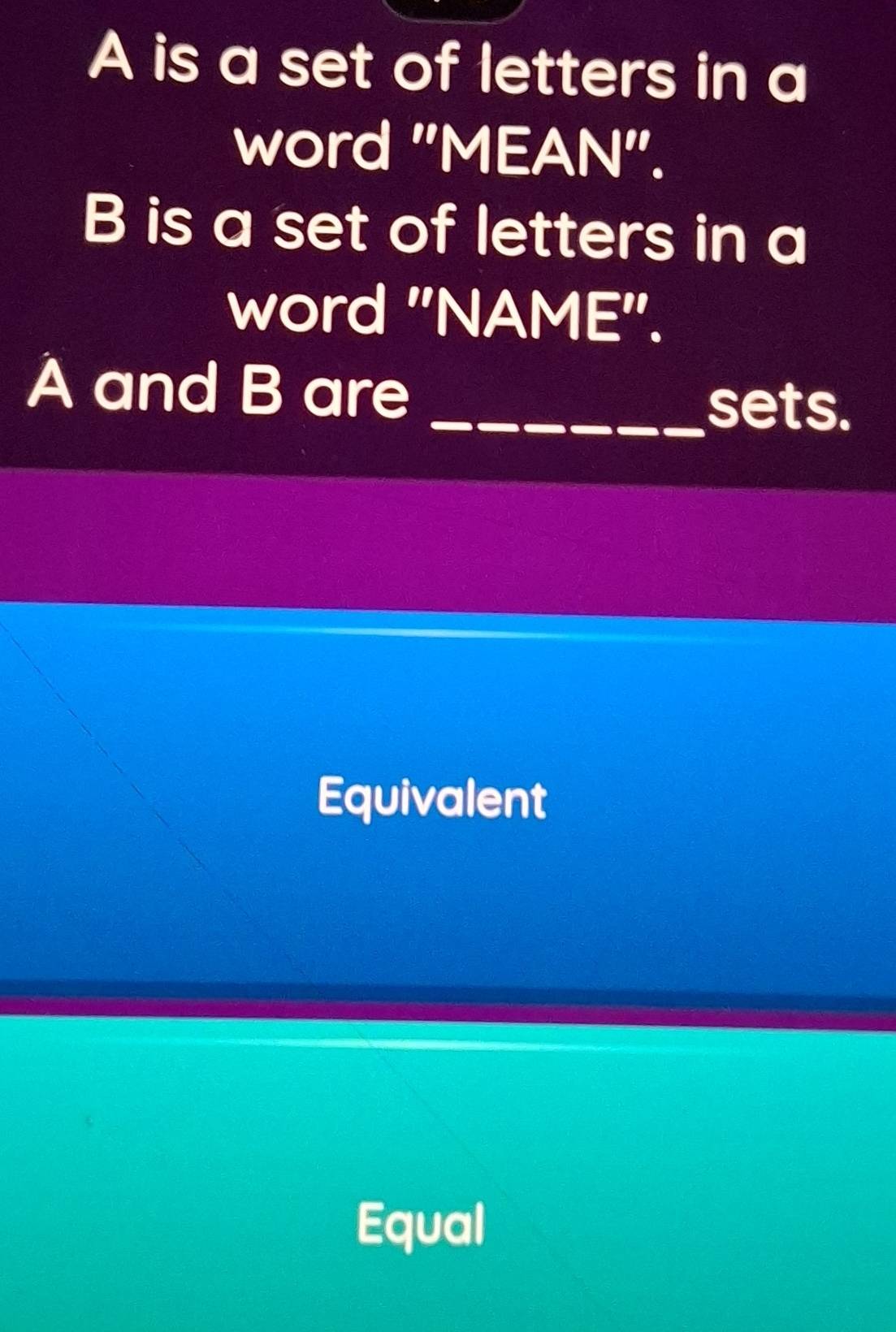 A is a set of letters in a
word "MEAN".
B is a set of letters in a
word "NAME'.
A and B are
_sets.
Equivalent
Equal