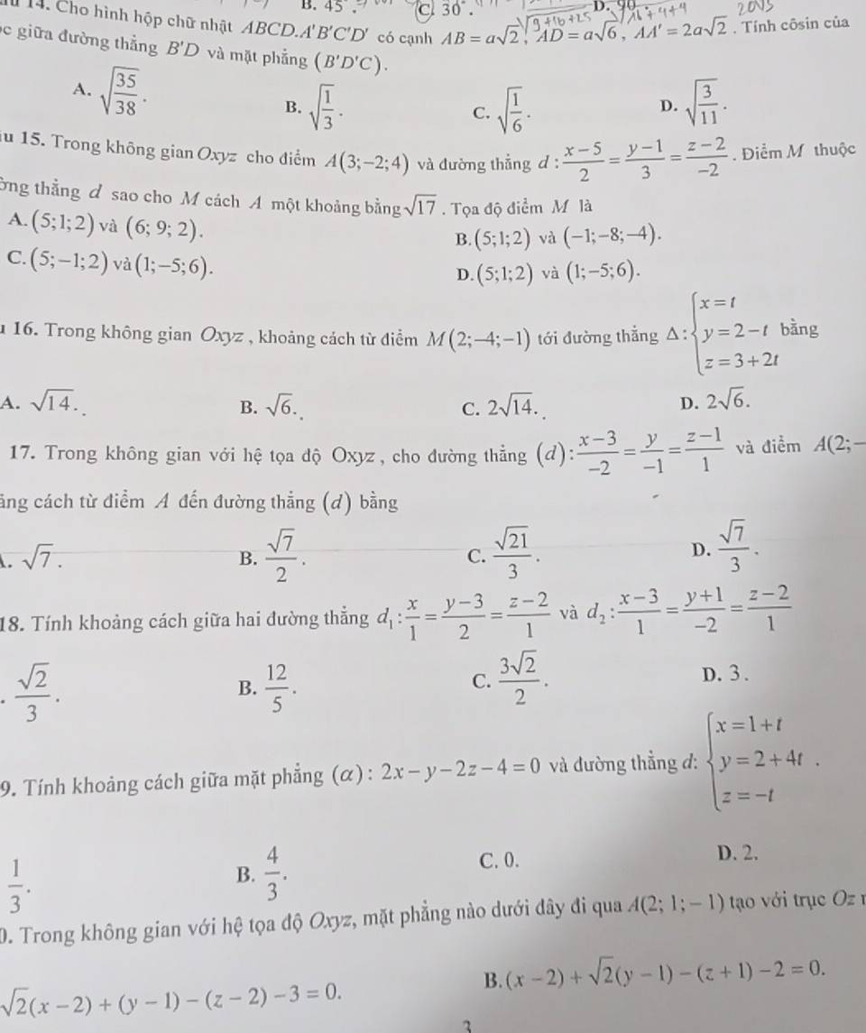 B. 45. a 30°
l 14. Cho hình hộp chữ nhật ABCD.A B'C'D' có cạnh AB=asqrt(2),AD=asqrt(6),AA'=2asqrt(2). Tính côsin của
c giữa đường thẳng B'D và mặt phẳng (B'D'C). sqrt(frac 3)11.
A. sqrt(frac 35)38. C. sqrt(frac 1)6·
B. sqrt(frac 1)3.
D.
iu 15. Trong không gian Oxyz cho điểm A(3;-2;4) và đường thẳng d :  (x-5)/2 = (y-1)/3 = (z-2)/-2 . Điểm M thuộc
ởng thằng đ sao cho M cách A một khoảng bằng sqrt(17). Tọa độ điểm M là
A. (5;1;2) và (6;9;2).
B. (5;1;2) và (-1;-8;-4).
C. (5;-1;2) và (1;-5;6).
D. (5;1;2) và (1;-5;6).
u 16. Trong không gian Oxyz , khoảng cách từ điểm M(2;-4;-1) tới đường thẳng Delta :beginarrayl x=t y=2-t z=3+2tendarray. bằng
A. sqrt(14). sqrt(6). C. 2sqrt(14). D. 2sqrt(6).
B.
17. Trong không gian với hệ tọa độ Oxyz, cho đường thẳng (d):  (x-3)/-2 = y/-1 = (z-1)/1  và điểm A(2;-
cng cách từ điểm A đến đường thẳng (d) bằng. sqrt(7).
B.  sqrt(7)/2 .  sqrt(21)/3 . D.  sqrt(7)/3 .
C.
18. Tính khoảng cách giữa hai đường thắng d_1: x/1 = (y-3)/2 = (z-2)/1  và d_2: (x-3)/1 = (y+1)/-2 = (z-2)/1 
 sqrt(2)/3 . D. 3 .
B.  12/5 .
C.  3sqrt(2)/2 .
9. Tính khoảng cách giữa mặt phẳng (α) : 2x-y-2z-4=0 và đường thẳng d: beginarrayl x=1+t y=2+4t. z=-tendarray.
 1/3 .
B.  4/3 .
C. 0. D. 2.
D. Trong không gian với hệ tọa độ Oxyz, mặt phẳng nào dưới đây đi qua A(2;1;-1) tạo với trục  O z 1
B. (x-2)+sqrt(2)(y-1)-(z+1)-2=0.
sqrt(2)(x-2)+(y-1)-(z-2)-3=0.
3