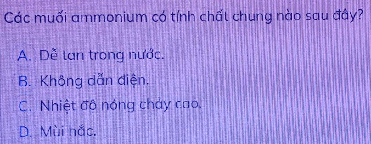 Các muối ammonium có tính chất chung nào sau đây?
A. Dễ tan trong nước.
B. Không dẫn điện.
C. Nhiệt độ nóng chảy cao.
D. Mùi hắc.