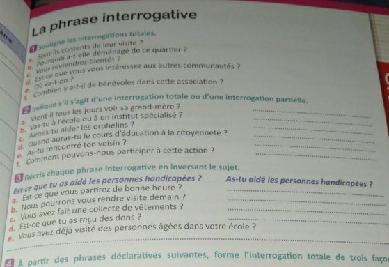 La phrase interrogative 
n 
Souligne les interrogations totales. 
a. Sont-ils contents de leur visite ? 
pourquoi a-t-elle déménagé de ce quartier ? 
_`` vous reviendrez bientôt ? 
e. Ou va-t-on ? a Est-ce que vous vous intéressez aux autres communautés ? 
_ Combien y a-t-il de bénévoles dans cette association ? 
indique s'il s’agit d'une interrogation totale ou d'une interrogation partielle. 
. vient-il tous les jours voir sa grand-mère ?_ 
_b vas tu à l'école ou à un institut spécialisé ?__ 
Aimes-tu aider les orphelins ? 
Quand auras-tu le cours d'éducation à la citoyenneté ?__ 
e.As-tu rencontré ton voisin ? 
_* Comment pouvons-nous participer à cette action ?_ 
É Récris chaque phrase interrogative en inversant le sujet. 
Est-ce que tu as aidé les personnes handicapées ? As-tu aidé les personnes handicapées ? 
a. Est-ce que vous partirez de bonne heure ?_ 
b. Nous pourrons vous rendre visite demain ?_ 
Vous avez fait une collecte de vêtements ?_ 
d. Est-ce que tu as reçu des dons ?_ 
_ 
Vous avez déjà visité des personnes âgées dans votre école ? 
ÀÀ À partir des phrases déclaratives suivantes, forme l'interrogation totale de trois faços