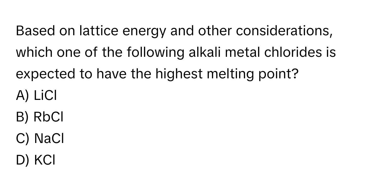 Based on lattice energy and other considerations, which one of the following alkali metal chlorides is expected to have the highest melting point?

A) LiCl
B) RbCl
C) NaCl
D) KCl