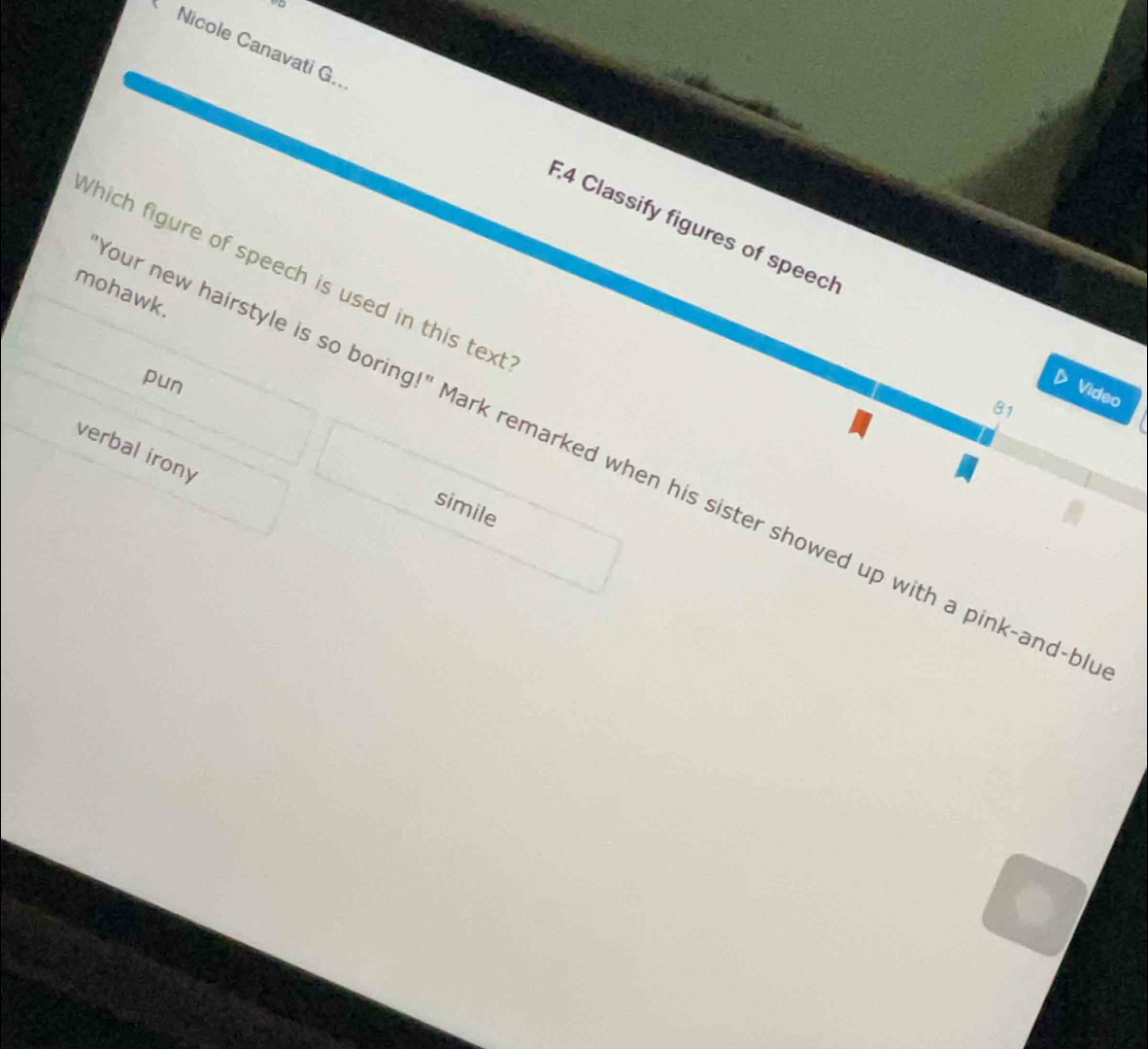 Nicole Canavati G.. E.4 Classify figures of speech 
hich figure of speech is used in this text 
mohawk. 
pun 
Video 
81 
simile 
verbal irony ur new hairstyle is so boring!" Mark remarked when his sister showed up with a pink-and-b