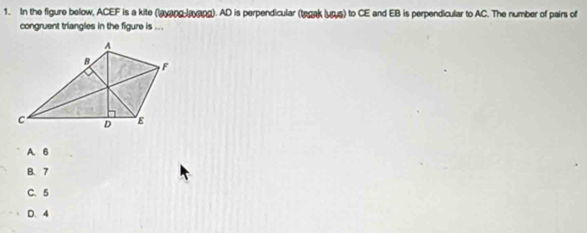 In the figure below, ACEF is a kite (layang layang). AD is perpendicular (tegak lurs) to CE and EB is perpendicular to AC. The number of pairs of
congruent triangles in the figure is ...
A. 6
B. 7
C. 5
D. 4