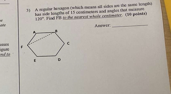 A regular hexagon (which means all sides are the same length) 
has side lengths of 15 centimeters and angles that measure 
e Find FB to the nearest whole centimeter. (10 points)
120°
ate Answer: 
_ 
isses 
igure 
nd to