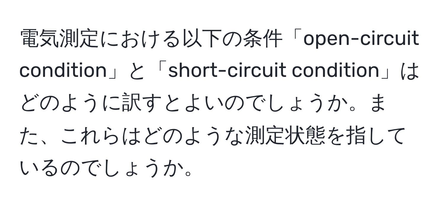 電気測定における以下の条件「open-circuit condition」と「short-circuit condition」はどのように訳すとよいのでしょうか。また、これらはどのような測定状態を指しているのでしょうか。