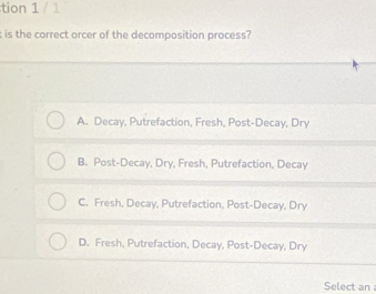 tion 1 / 1
t is the correct orcer of the decomposition process?
A. Decay, Putrefaction, Fresh, Post-Decay, Dry
B. Post-Decay, Dry, Fresh, Putrefaction, Decay
C. Fresh, Decay, Putrefaction, Post-Decay, Dry
D. Fresh, Putrefaction, Decay, Post-Decay, Dry
Select an