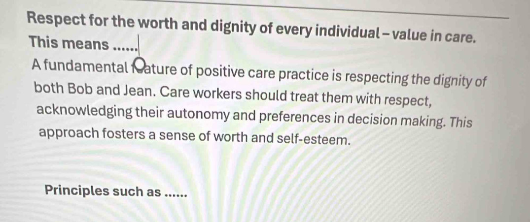 Respect for the worth and dignity of every individual - value in care. 
This means ...... 
A fundamental feature of positive care practice is respecting the dignity of 
both Bob and Jean. Care workers should treat them with respect, 
acknowledging their autonomy and preferences in decision making. This 
approach fosters a sense of worth and self-esteem. 
Principles such as ......