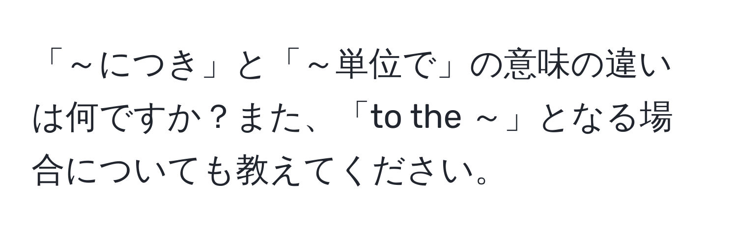 「～につき」と「～単位で」の意味の違いは何ですか？また、「to the ～」となる場合についても教えてください。