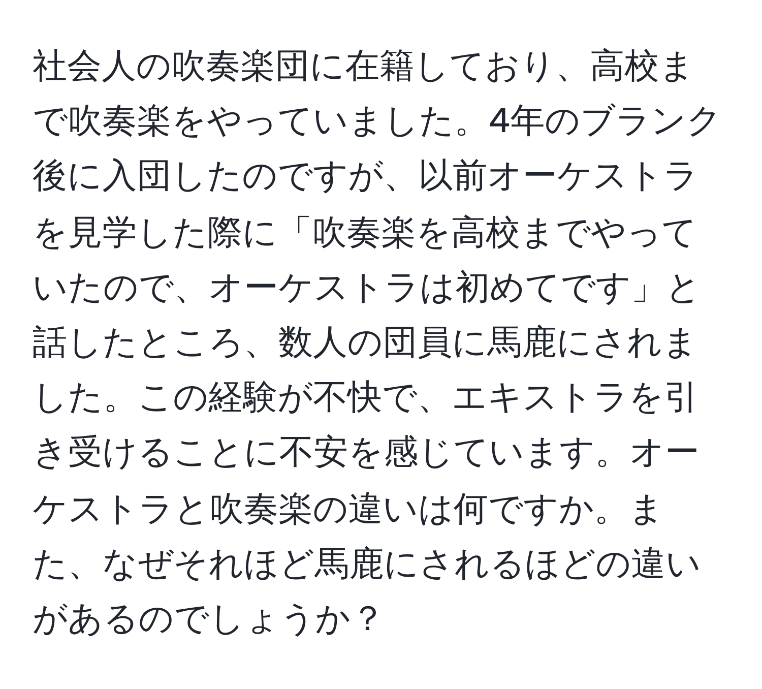 社会人の吹奏楽団に在籍しており、高校まで吹奏楽をやっていました。4年のブランク後に入団したのですが、以前オーケストラを見学した際に「吹奏楽を高校までやっていたので、オーケストラは初めてです」と話したところ、数人の団員に馬鹿にされました。この経験が不快で、エキストラを引き受けることに不安を感じています。オーケストラと吹奏楽の違いは何ですか。また、なぜそれほど馬鹿にされるほどの違いがあるのでしょうか？