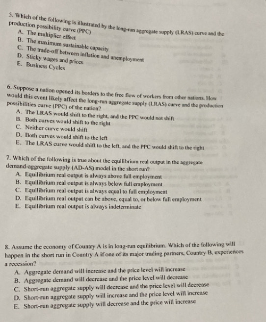 Which of the following is illustrated by the long-run aggregate supply (LRAS) curve and the
production possibility curve (PPC)
A. The multiplier effect
B. The maximum sustainable capacity
C. The trade-off between inflation and unemployment
D. Sticky wages and prices
E. Business Cycles
6. Suppose a nation opened its borders to the free flow of workers from other nations. How
would this event likely affect the long-run aggregate supply (LRAS) curve and the production
possibilities curve (PPC) of the nation?
A. The LRAS would shift to the right, and the PPC would not shift
B. Both curves would shift to the right
C. Neither curve would shift
D. Both curves would shift to the left
E. The LRAS curve would shift to the left, and the PPC would shift to the right
7. Which of the following is true about the equilibrium real output in the aggregate
demand-aggregate supply (AD-AS) model in the short run?
A. Equilibrium real output is always above full employment
B. Equilibrium real output is always below full employment
C. Equilibrium real output is always equal to full employment
D. Equilibrium real output can be above, equal to, or below full employment
E. Equilibrium real output is always indeterminate
8. Assume the economy of Country A is in long-run equilibrium. Which of the following will
happen in the short run in Country A if one of its major trading partners, Country B, experiences
a recession?
A. Aggregate demand will increase and the price level will increase
B. Aggregate demand will decrease and the price level will decrease
C. Short-run aggregate supply will decrease and the price level will decrease
D. Short-run aggregate supply will increase and the price level will increase
E. Short-run aggregate supply will decrease and the price will increase
