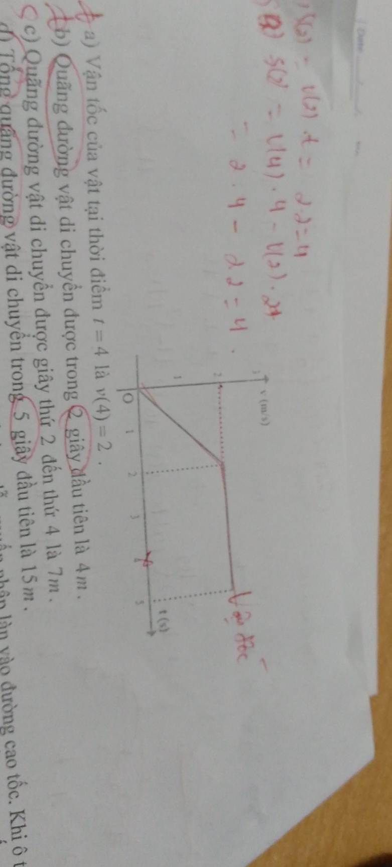 Date_
_
a) Vận tốc của vật tại thời điểm t=4 là v(4)=2.
b) Quãng đường vật di chuyền được trong 2 giây đầu tiên là 4m.
c) Quãng đường vật di chuyển được giây thứ 2 đến thứ 4 là 7m .
Tổng quang đường vật di chuyển trong 5 giây đầu tiên là 15m .
n nhân làn yào đường cao tốc. Khi ô t