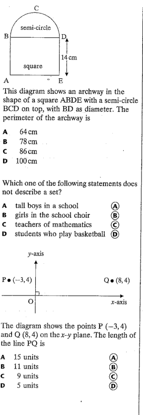 This diagram shows an archway in the
shape of a square ABDE with a semi-circle
BCD on top, with BD as diameter. The
perimeter of the archway is
A 64 cm
B 78 cm
C 86 cm
D 100 cm
Which one of the following statements does
not describe a set?
A tall boys in a school A
B girls in the school choir B
Cteachers of mathematics C
De students who play basketball D
The diagram shows the points P(-3,4)
and Q(8,4) on the x--y plane. The length of
the line PQ is
A 15 units A
B 11 units B
C 9 units
D 5 units D