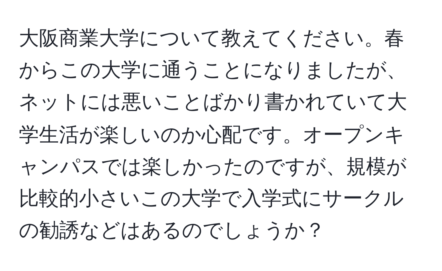 大阪商業大学について教えてください。春からこの大学に通うことになりましたが、ネットには悪いことばかり書かれていて大学生活が楽しいのか心配です。オープンキャンパスでは楽しかったのですが、規模が比較的小さいこの大学で入学式にサークルの勧誘などはあるのでしょうか？