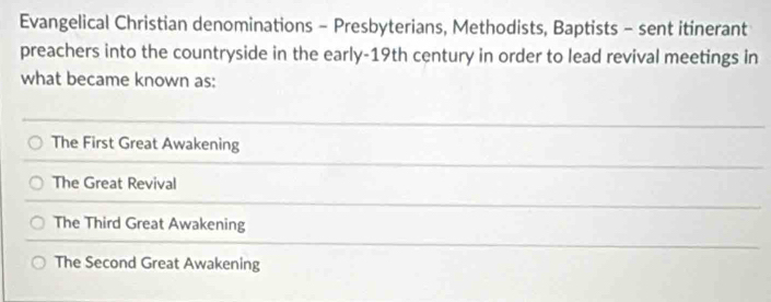 Evangelical Christian denominations - Presbyterians, Methodists, Baptists - sent itinerant
preachers into the countryside in the early-19th century in order to lead revival meetings in
what became known as:
The First Great Awakening
The Great Revival
The Third Great Awakening
The Second Great Awakening